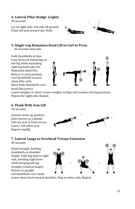 4. Lateral Pillar Bridge (right) 30 seconds  Lic on right side. Lift side offground. .  « Poin et arm tovward . o A,  5. Single-Leg Romanian Dead Lift to Curl to Press 30 seconds each side  Hold dumbbelsat hips Lean forward,balancing on o leftleg while extending. v r . vight leg back (ak the  Remanion dead i), « Do Return to start positon. ¥ >  Curl dumbbellstoward  chest (the curl)  Raise both dumbbellsover e - - Head (the press)  Lower weights to chest. Lower weights to hips and resume stating position Repeat for rightside. Repeat.  F  6. Plank With Arm Lift 30 seconds  Assume push-up posiion (also known a5 a plankc). - Utoncarm ntontotyon, i Lower.Lifcther arn. [ Repeatrapidy,  -  A  7. Lateral Lunge to Overhead Triceps Extension 60 seconds  Stand straight, holding e ° dumbbells at shoulder  height. Take big step to right side, bending right knee while keeping leftleg straight (a lateral lunge) Return to upright.  Lift dumbbells over head. a8 Lower them back toward shoulder. Step to other side. Repea.  1 